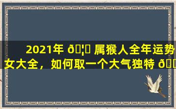 2021年 🦋 属猴人全年运势女大全，如何取一个大气独特 🐕 的名字